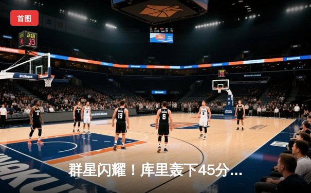 群星闪耀！库里轰下45分创赛季新高，勇士加时险胜凯尔特人，总决赛预演激情四射