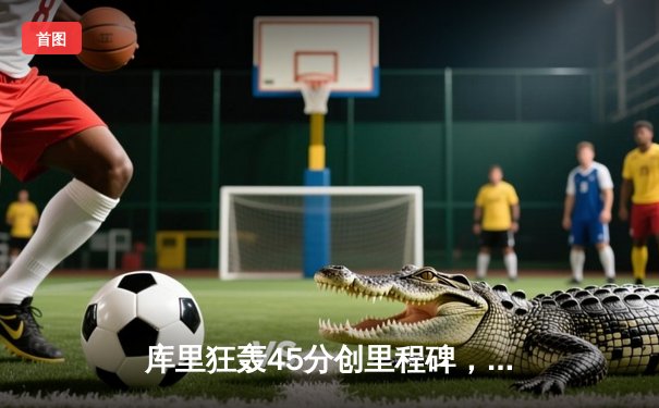 库里狂轰45分创里程碑，勇士加时险胜凯尔特人迎六连胜