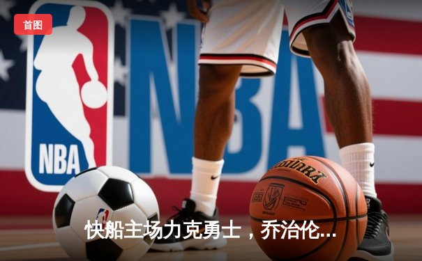 快船主场力克勇士，乔治伦纳德合砍55分锁定关键胜利