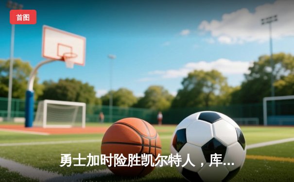 勇士加时险胜凯尔特人，库里关键三分引爆九球直播间