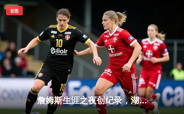 詹姆斯生涯之夜创纪录，湖人加时险胜勇士捍卫主场