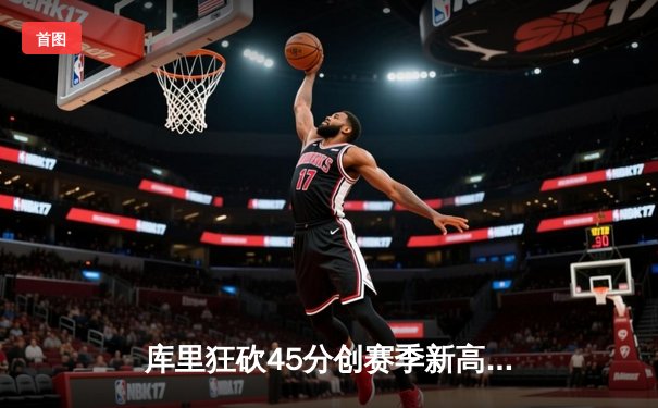 库里狂砍45分创赛季新高，勇士加时险胜凯尔特人延续主场不败