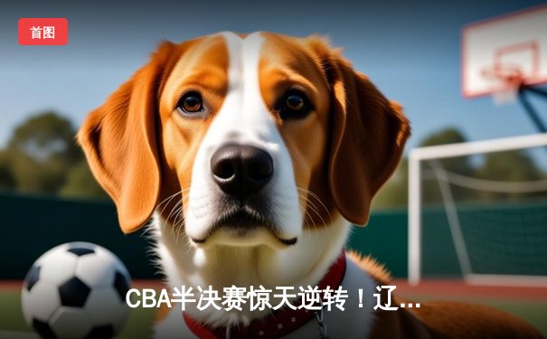 CBA半决赛惊天逆转！辽宁本钢加时险胜广东宏远，赵继伟砍下35分创生涯新高